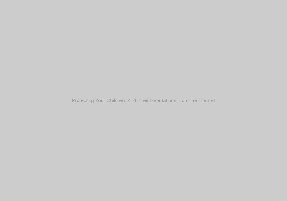 Protecting Your Children- And Their Reputations – on The Internet